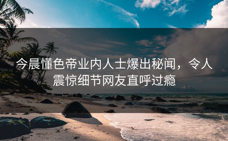 今晨懂色帝业内人士爆出秘闻，令人震惊细节网友直呼过瘾