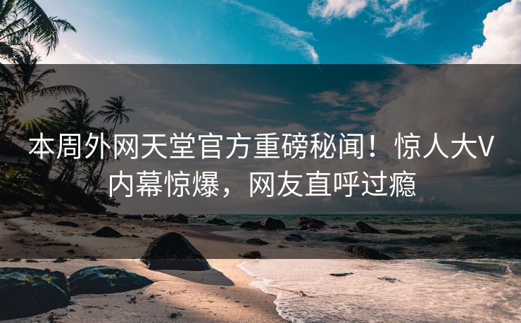 本周外网天堂官方重磅秘闻！惊人大V内幕惊爆，网友直呼过瘾