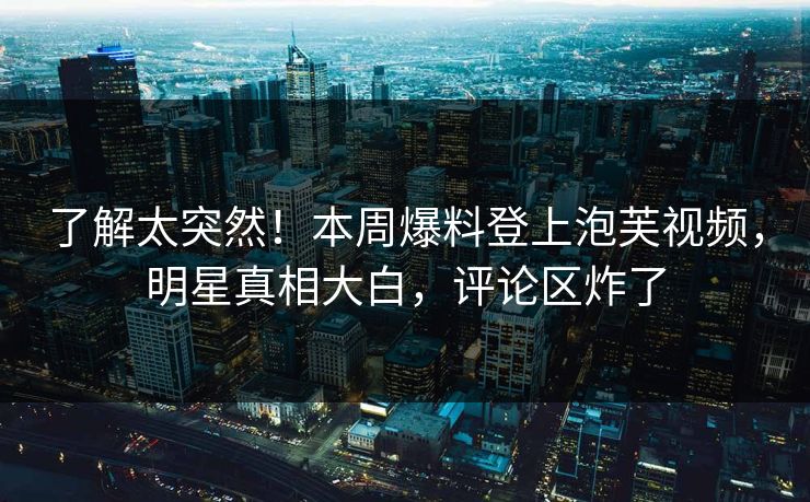 了解太突然！本周爆料登上泡芙视频，明星真相大白，评论区炸了