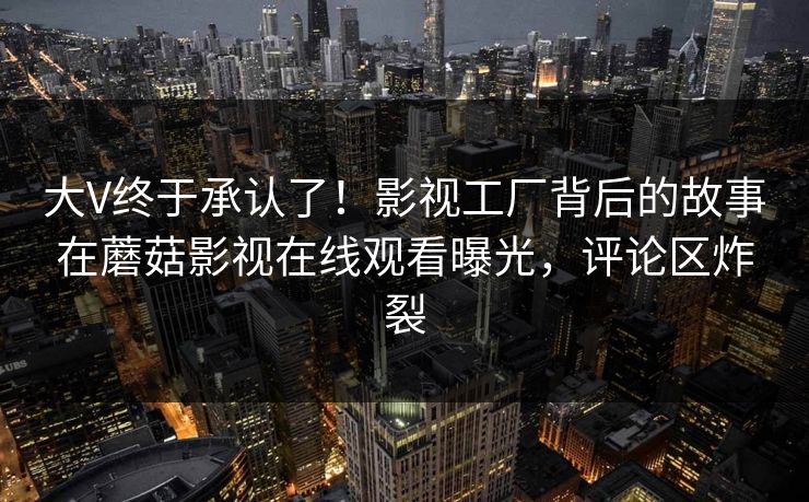 大V终于承认了！影视工厂背后的故事在蘑菇影视在线观看曝光，评论区炸裂