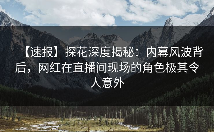 【速报】探花深度揭秘：内幕风波背后，网红在直播间现场的角色极其令人意外