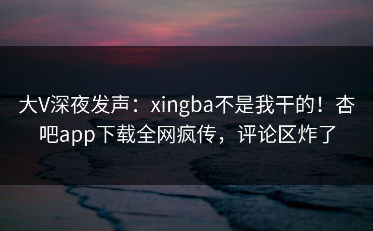 大V深夜发声：xingba不是我干的！杏吧app下载全网疯传，评论区炸了