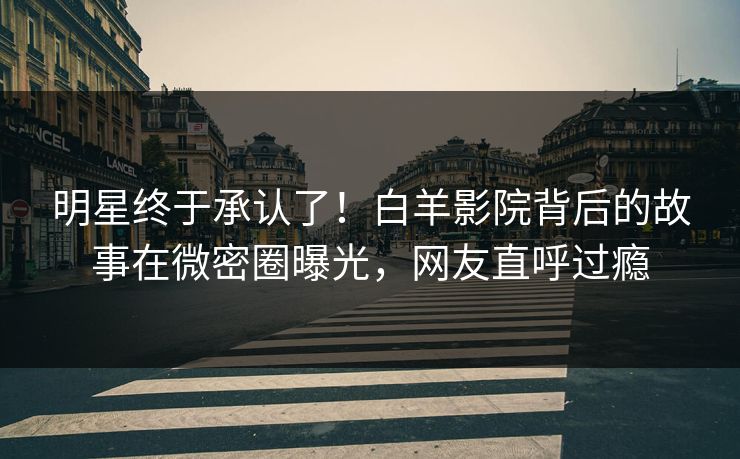 明星终于承认了！白羊影院背后的故事在微密圈曝光，网友直呼过瘾