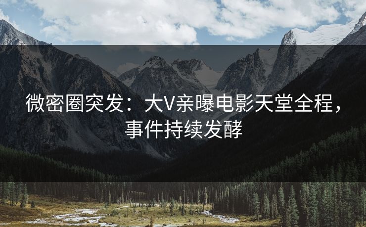 微密圈突发：大V亲曝电影天堂全程，事件持续发酵