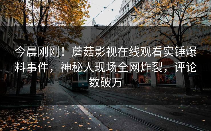 今晨刚刚！蘑菇影视在线观看实锤爆料事件，神秘人现场全网炸裂，评论数破万