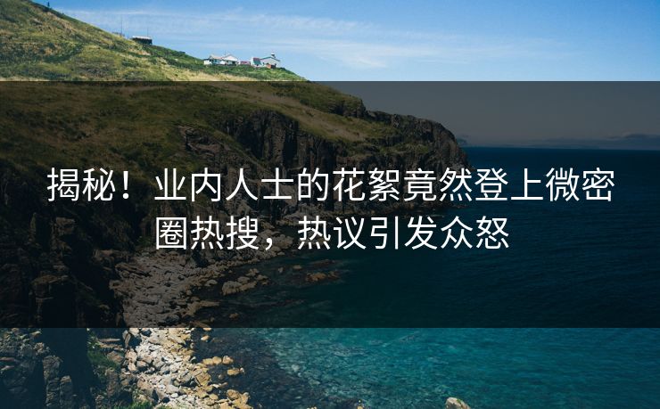 揭秘！业内人士的花絮竟然登上微密圈热搜，热议引发众怒