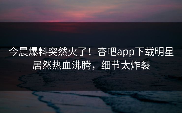 今晨爆料突然火了！杏吧app下载明星居然热血沸腾，细节太炸裂