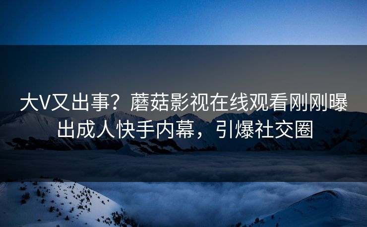 大V又出事？蘑菇影视在线观看刚刚曝出成人快手内幕，引爆社交圈