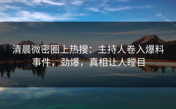 清晨微密圈上热搜：主持人卷入爆料事件，劲爆，真相让人瞠目
