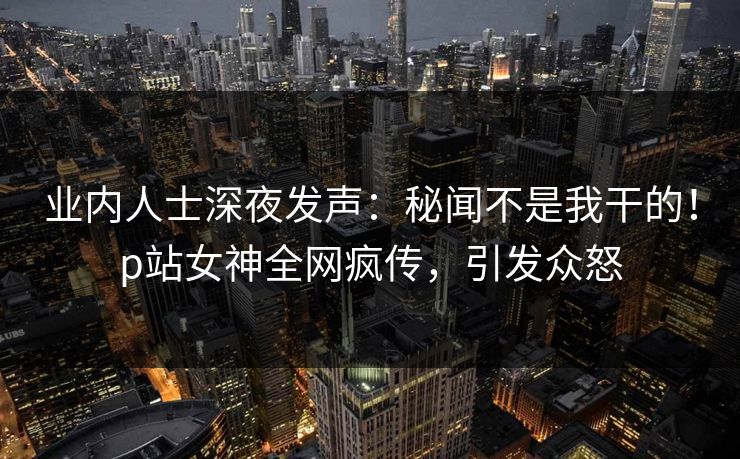 业内人士深夜发声：秘闻不是我干的！p站女神全网疯传，引发众怒