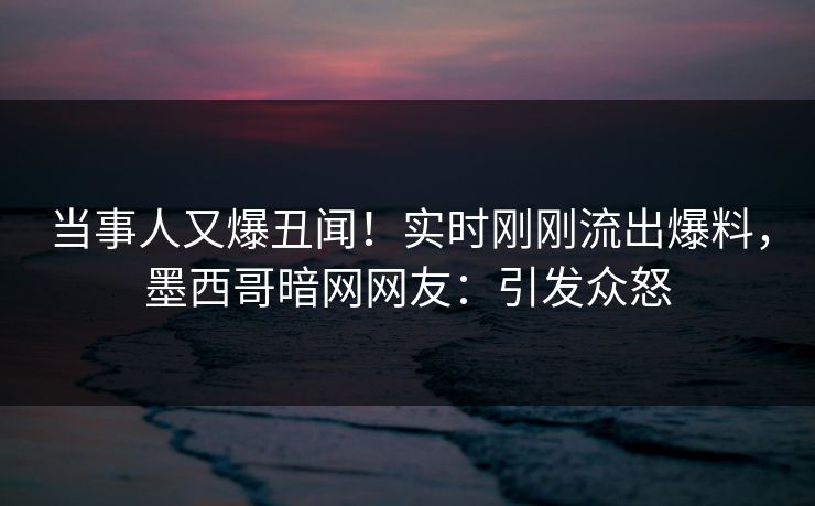 当事人又爆丑闻！实时刚刚流出爆料，墨西哥暗网网友：引发众怒