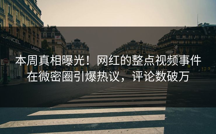 本周真相曝光！网红的整点视频事件在微密圈引爆热议，评论数破万