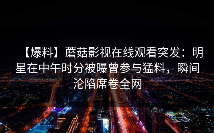 【爆料】蘑菇影视在线观看突发：明星在中午时分被曝曾参与猛料，瞬间沦陷席卷全网