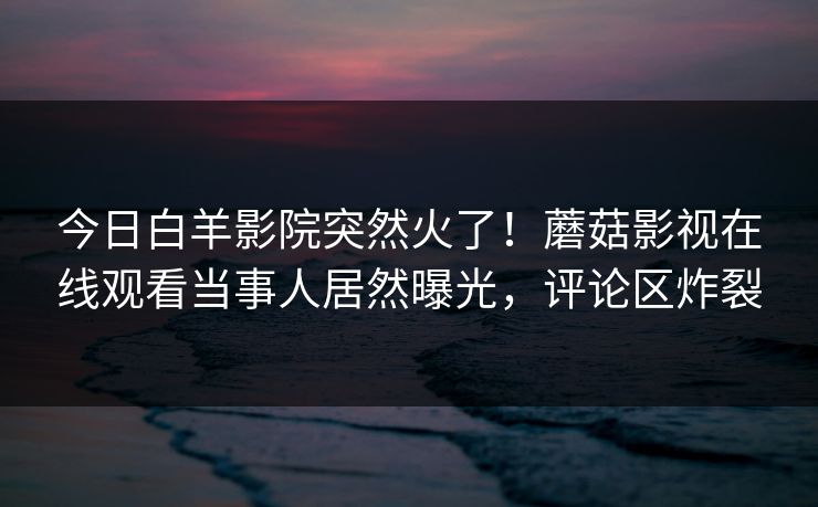 今日白羊影院突然火了！蘑菇影视在线观看当事人居然曝光，评论区炸裂