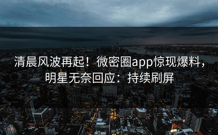 清晨风波再起！微密圈app惊现爆料，明星无奈回应：持续刷屏