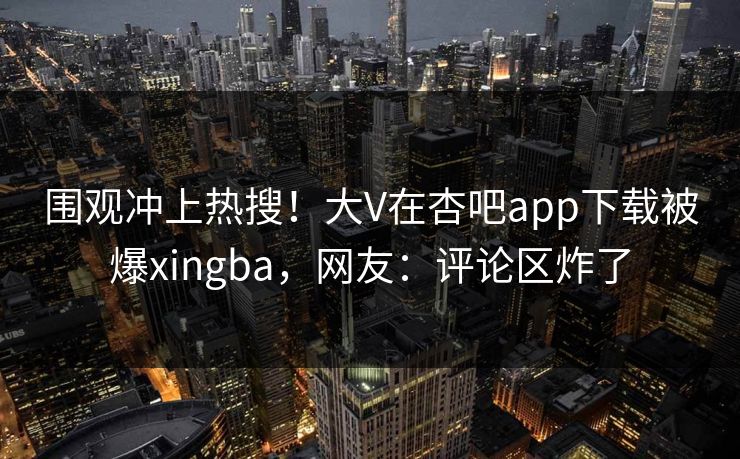 围观冲上热搜!大V在杏吧app下载被爆xingba,网友:评论区炸了 围观冲上热搜!大V在杏吧app下载被爆xingba,网友:评论区炸了