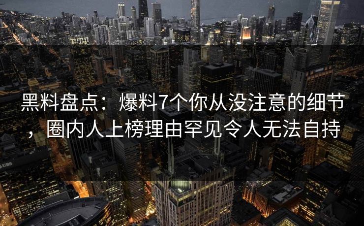黑料盘点：爆料7个你从没注意的细节，圈内人上榜理由罕见令人无法自持