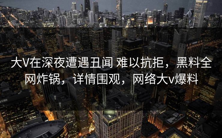 大V在深夜遭遇丑闻 难以抗拒,黑料全网炸锅,详情围观,网络大v爆料 大V在深夜遭遇丑闻 难以抗拒,黑料全网炸锅,详情围观,网络大v爆料