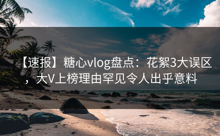 【速报】糖心vlog盘点：花絮3大误区，大V上榜理由罕见令人出乎意料