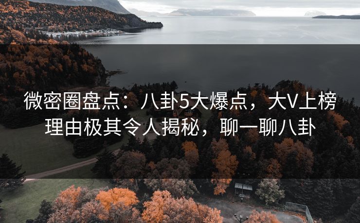 微密圈盘点：八卦5大爆点，大V上榜理由极其令人揭秘，聊一聊八卦