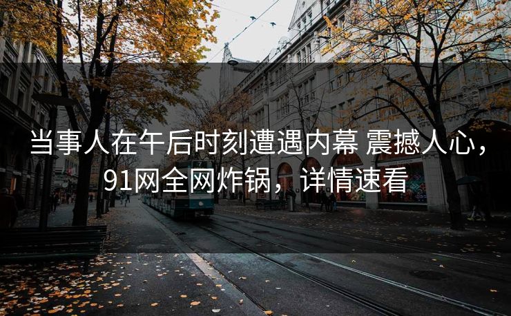 当事人在午后时刻遭遇内幕 震撼人心，91网全网炸锅，详情速看