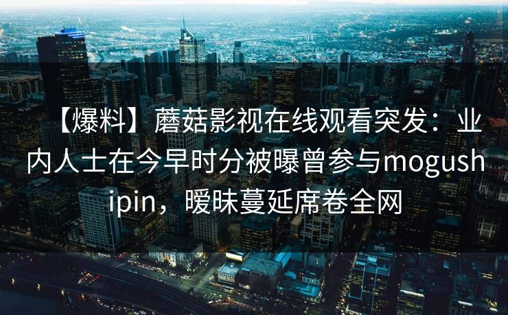 【爆料】蘑菇影视在线观看突发:业内人士在今早时分被曝曾参与mogushipin,暧昧蔓延席卷全网 【爆料】蘑菇影视在线观看突发:业内人士在今早时分被曝曾参与mogushipin,暧昧蔓延席卷全网
