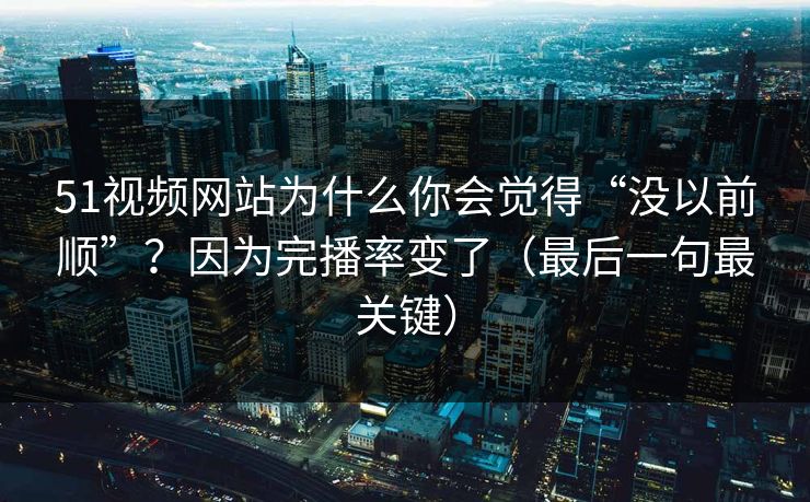 51视频网站为什么你会觉得“没以前顺”？因为完播率变了（最后一句最关键）