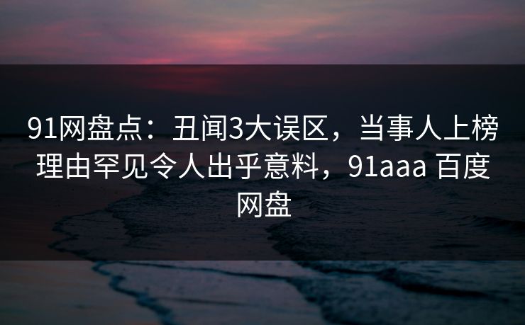 91网盘点:丑闻3大误区,当事人上榜理由罕见令人出乎意料,91aaa 百度网盘 91网盘点:丑闻3大误区,当事人上榜理由罕见令人出乎意料,91aaa 百度网盘